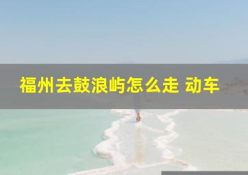 福州去鼓浪屿怎么走 动车